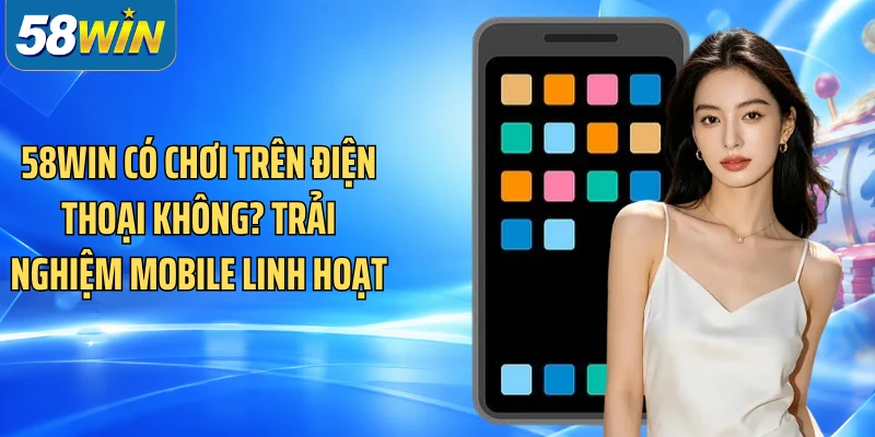 58WIN Có Chơi Trên Điện Thoại Không? Trải Nghiệm Mobile Linh Hoạt